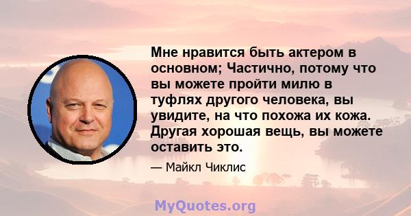 Мне нравится быть актером в основном; Частично, потому что вы можете пройти милю в туфлях другого человека, вы увидите, на что похожа их кожа. Другая хорошая вещь, вы можете оставить это.