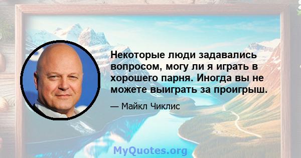 Некоторые люди задавались вопросом, могу ли я играть в хорошего парня. Иногда вы не можете выиграть за проигрыш.