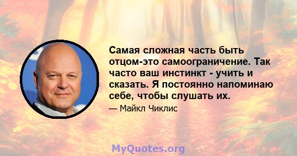 Самая сложная часть быть отцом-это самоограничение. Так часто ваш инстинкт - учить и сказать. Я постоянно напоминаю себе, чтобы слушать их.