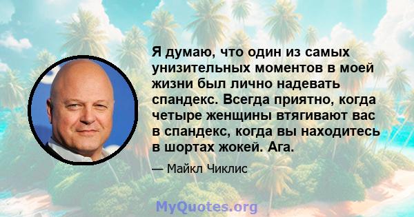 Я думаю, что один из самых унизительных моментов в моей жизни был лично надевать спандекс. Всегда приятно, когда четыре женщины втягивают вас в спандекс, когда вы находитесь в шортах жокей. Ага.