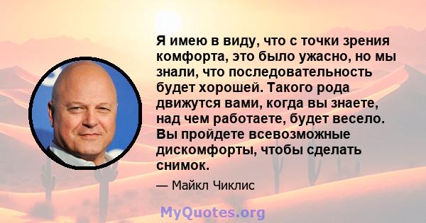 Я имею в виду, что с точки зрения комфорта, это было ужасно, но мы знали, что последовательность будет хорошей. Такого рода движутся вами, когда вы знаете, над чем работаете, будет весело. Вы пройдете всевозможные