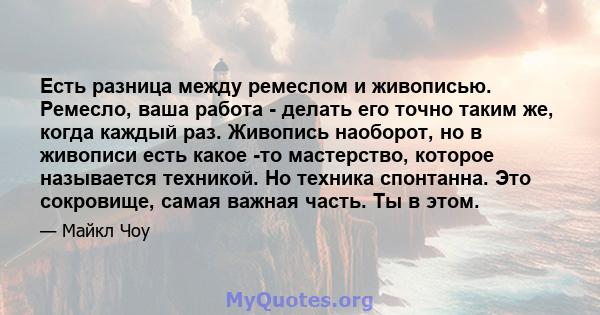 Есть разница между ремеслом и живописью. Ремесло, ваша работа - делать его точно таким же, когда каждый раз. Живопись наоборот, но в живописи есть какое -то мастерство, которое называется техникой. Но техника спонтанна. 