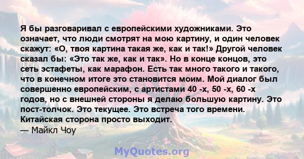 Я бы разговаривал с европейскими художниками. Это означает, что люди смотрят на мою картину, и один человек скажут: «О, твоя картина такая же, как и так!» Другой человек сказал бы: «Это так же, как и так». Но в конце