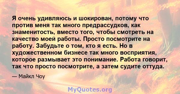 Я очень удивляюсь и шокирован, потому что против меня так много предрассудков, как знаменитость, вместо того, чтобы смотреть на качество моей работы. Просто посмотрите на работу. Забудьте о том, кто я есть. Но в