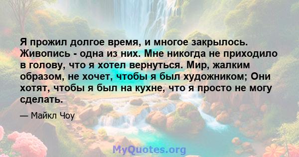 Я прожил долгое время, и многое закрылось. Живопись - одна из них. Мне никогда не приходило в голову, что я хотел вернуться. Мир, жалким образом, не хочет, чтобы я был художником; Они хотят, чтобы я был на кухне, что я