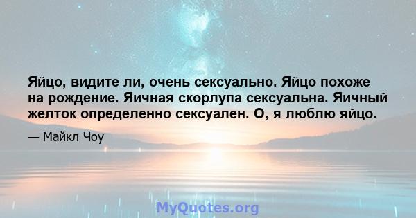 Яйцо, видите ли, очень сексуально. Яйцо похоже на рождение. Яичная скорлупа сексуальна. Яичный желток определенно сексуален. О, я люблю яйцо.