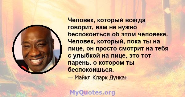 Человек, который всегда говорит, вам не нужно беспокоиться об этом человеке. Человек, который, пока ты на лице, он просто смотрит на тебя с улыбкой на лице, это тот парень, о котором ты беспокоишься.