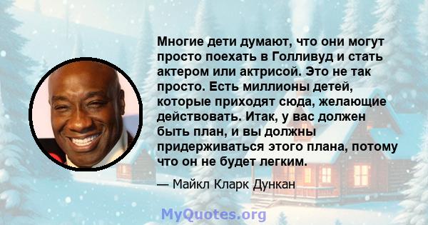 Многие дети думают, что они могут просто поехать в Голливуд и стать актером или актрисой. Это не так просто. Есть миллионы детей, которые приходят сюда, желающие действовать. Итак, у вас должен быть план, и вы должны