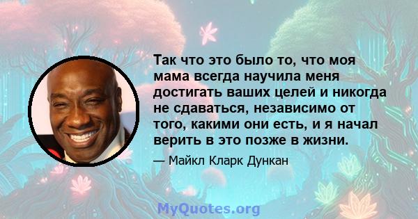 Так что это было то, что моя мама всегда научила меня достигать ваших целей и никогда не сдаваться, независимо от того, какими они есть, и я начал верить в это позже в жизни.