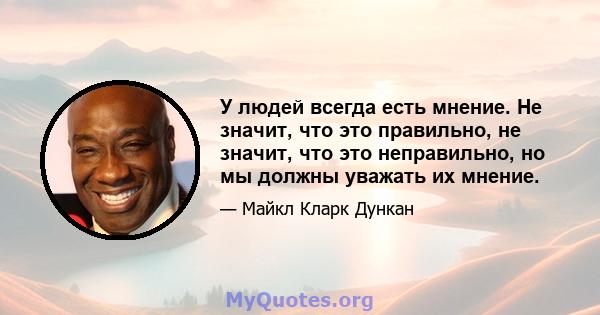 У людей всегда есть мнение. Не значит, что это правильно, не значит, что это неправильно, но мы должны уважать их мнение.