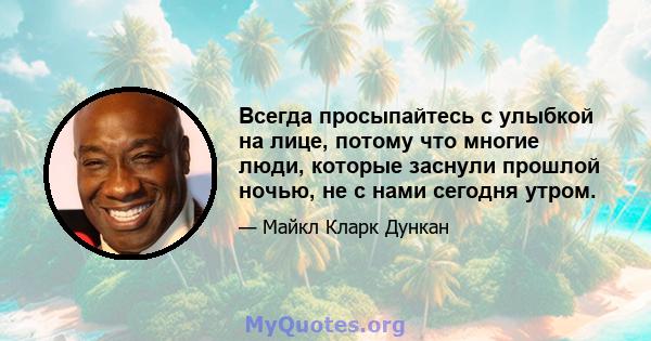 Всегда просыпайтесь с улыбкой на лице, потому что многие люди, которые заснули прошлой ночью, не с нами сегодня утром.