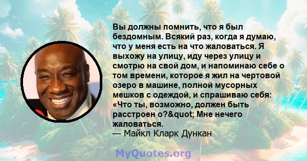 Вы должны помнить, что я был бездомным. Всякий раз, когда я думаю, что у меня есть на что жаловаться. Я выхожу на улицу, иду через улицу и смотрю на свой дом, и напоминаю себе о том времени, которое я жил на чертовой