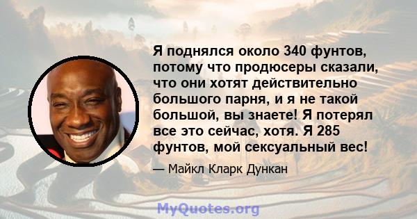 Я поднялся около 340 фунтов, потому что продюсеры сказали, что они хотят действительно большого парня, и я не такой большой, вы знаете! Я потерял все это сейчас, хотя. Я 285 фунтов, мой сексуальный вес!