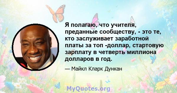 Я полагаю, что учителя, преданные сообществу, - это те, кто заслуживает заработной платы за топ -доллар, стартовую зарплату в четверть миллиона долларов в год.