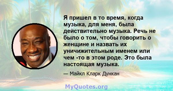 Я пришел в то время, когда музыка, для меня, была действительно музыка. Речь не было о том, чтобы говорить о женщине и назвать их уничижительным именем или чем -то в этом роде. Это была настоящая музыка.