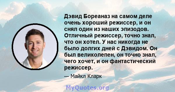 Дэвид Бореаназ на самом деле очень хороший режиссер, и он снял один из наших эпизодов. Отличный режиссер, точно знал, что он хотел. У нас никогда не было долгих дней с Дэвидом. Он был великолепен, он точно знал, чего