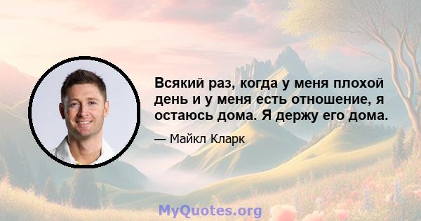 Всякий раз, когда у меня плохой день и у меня есть отношение, я остаюсь дома. Я держу его дома.