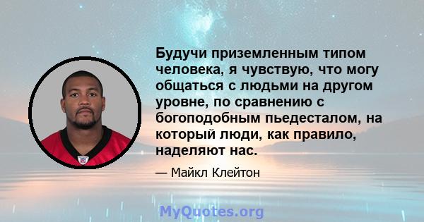 Будучи приземленным типом человека, я чувствую, что могу общаться с людьми на другом уровне, по сравнению с богоподобным пьедесталом, на который люди, как правило, наделяют нас.