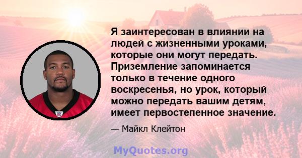 Я заинтересован в влиянии на людей с жизненными уроками, которые они могут передать. Приземление запоминается только в течение одного воскресенья, но урок, который можно передать вашим детям, имеет первостепенное