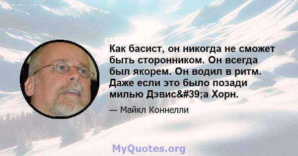 Как басист, он никогда не сможет быть сторонником. Он всегда был якорем. Он водил в ритм. Даже если это было позади милью Дэвис'а Хорн.