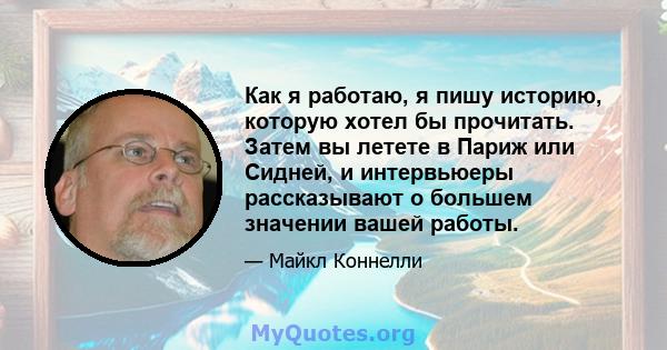 Как я работаю, я пишу историю, которую хотел бы прочитать. Затем вы летете в Париж или Сидней, и интервьюеры рассказывают о большем значении вашей работы.