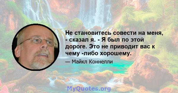 Не становитесь совести на меня, - сказал я. - Я был по этой дороге. Это не приводит вас к чему -либо хорошему.