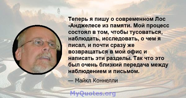 Теперь я пишу о современном Лос -Анджелесе из памяти. Мой процесс состоял в том, чтобы тусоваться, наблюдать, исследовать, о чем я писал, и почти сразу же возвращаться в мой офис и написать эти разделы. Так что это был