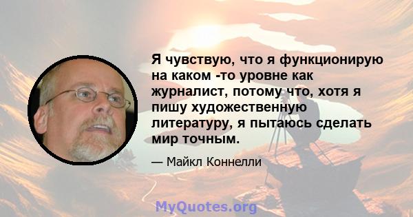 Я чувствую, что я функционирую на каком -то уровне как журналист, потому что, хотя я пишу художественную литературу, я пытаюсь сделать мир точным.