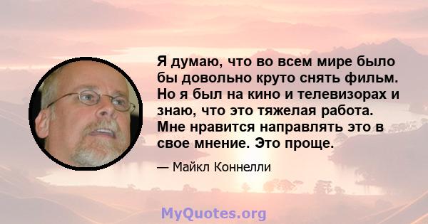 Я думаю, что во всем мире было бы довольно круто снять фильм. Но я был на кино и телевизорах и знаю, что это тяжелая работа. Мне нравится направлять это в свое мнение. Это проще.