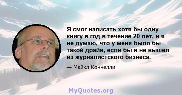 Я смог написать хотя бы одну книгу в год в течение 20 лет, и я не думаю, что у меня было бы такой драйв, если бы я не вышел из журналистского бизнеса.