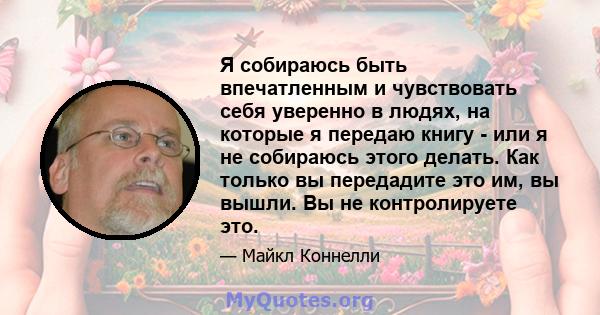 Я собираюсь быть впечатленным и чувствовать себя уверенно в людях, на которые я передаю книгу - или я не собираюсь этого делать. Как только вы передадите это им, вы вышли. Вы не контролируете это.