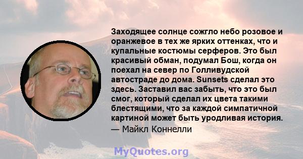 Заходящее солнце сожгло небо розовое и оранжевое в тех же ярких оттенках, что и купальные костюмы серферов. Это был красивый обман, подумал Бош, когда он поехал на север по Голливудской автостраде до дома. Sunsets