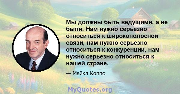 Мы должны быть ведущими, а не были. Нам нужно серьезно относиться к широкополосной связи, нам нужно серьезно относиться к конкуренции, нам нужно серьезно относиться к нашей стране.