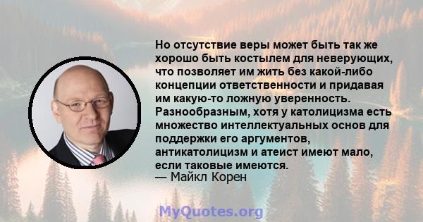 Но отсутствие веры может быть так же хорошо быть костылем для неверующих, что позволяет им жить без какой-либо концепции ответственности и придавая им какую-то ложную уверенность. Разнообразным, хотя у католицизма есть