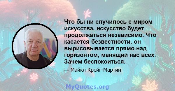 Что бы ни случилось с миром искусства, искусство будет продолжаться независимо. Что касается безвестности, он вырисовывается прямо над горизонтом, манящий нас всех. Зачем беспокоиться.