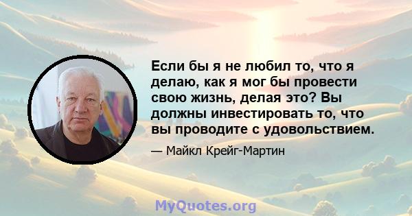 Если бы я не любил то, что я делаю, как я мог бы провести свою жизнь, делая это? Вы должны инвестировать то, что вы проводите с удовольствием.