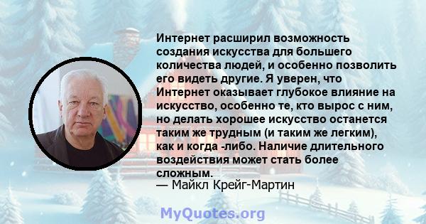 Интернет расширил возможность создания искусства для большего количества людей, и особенно позволить его видеть другие. Я уверен, что Интернет оказывает глубокое влияние на искусство, особенно те, кто вырос с ним, но