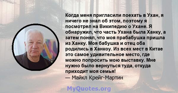 Когда меня пригласили поехать в Ухан, я ничего не знал об этом, поэтому я посмотрел на Википедию о Ухане. Я обнаружил, что часть Ухана была Ханку, а затем понял, что моя прабабушка пришла из Ханку. Моя бабушка и отец