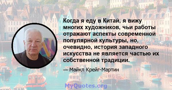 Когда я еду в Китай, я вижу многих художников, чьи работы отражают аспекты современной популярной культуры, но, очевидно, история западного искусства не является частью их собственной традиции.