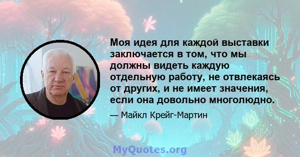 Моя идея для каждой выставки заключается в том, что мы должны видеть каждую отдельную работу, не отвлекаясь от других, и не имеет значения, если она довольно многолюдно.