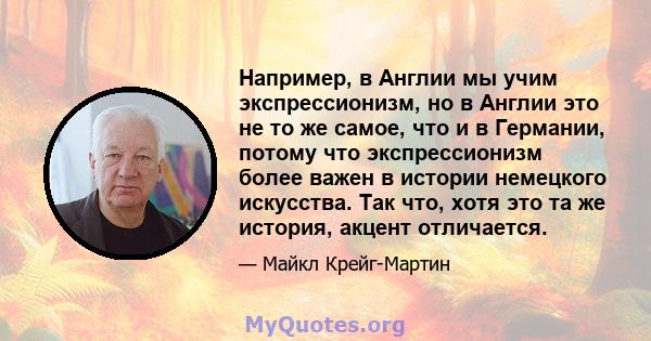 Например, в Англии мы учим экспрессионизм, но в Англии это не то же самое, что и в Германии, потому что экспрессионизм более важен в истории немецкого искусства. Так что, хотя это та же история, акцент отличается.