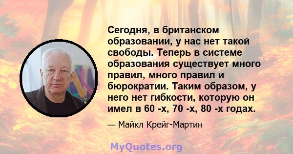 Сегодня, в британском образовании, у нас нет такой свободы. Теперь в системе образования существует много правил, много правил и бюрократии. Таким образом, у него нет гибкости, которую он имел в 60 -х, 70 -х, 80 -х