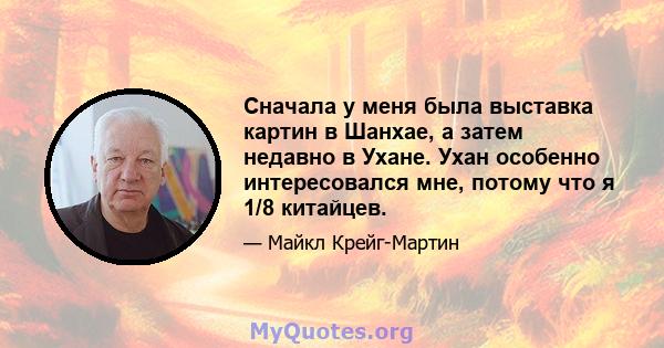 Сначала у меня была выставка картин в Шанхае, а затем недавно в Ухане. Ухан особенно интересовался мне, потому что я 1/8 китайцев.