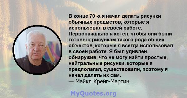 В конце 70 -х я начал делать рисунки обычных предметов, которые я использовал в своей работе. Первоначально я хотел, чтобы они были готовы к рисункам такого рода общих объектов, которые я всегда использовал в своей