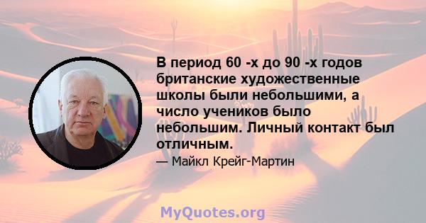 В период 60 -х до 90 -х годов британские художественные школы были небольшими, а число учеников было небольшим. Личный контакт был отличным.