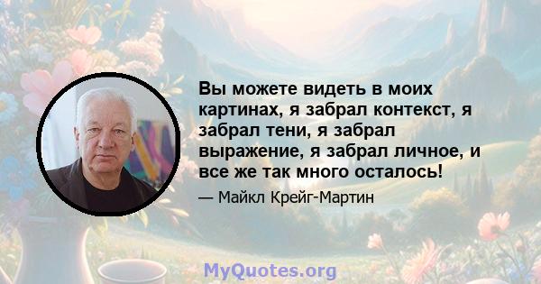 Вы можете видеть в моих картинах, я забрал контекст, я забрал тени, я забрал выражение, я забрал личное, и все же так много осталось!