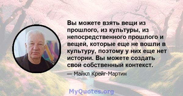 Вы можете взять вещи из прошлого, из культуры, из непосредственного прошлого и вещей, которые еще не вошли в культуру, поэтому у них еще нет истории. Вы можете создать свой собственный контекст.