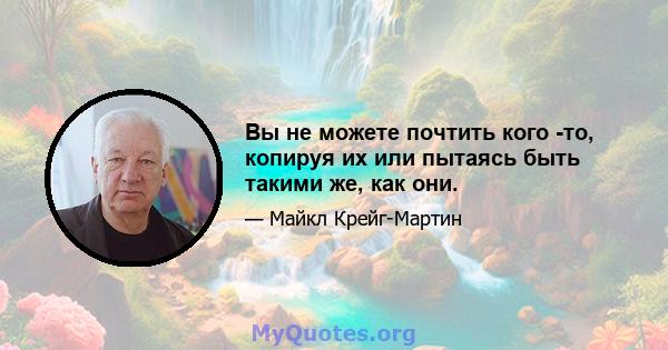 Вы не можете почтить кого -то, копируя их или пытаясь быть такими же, как они.