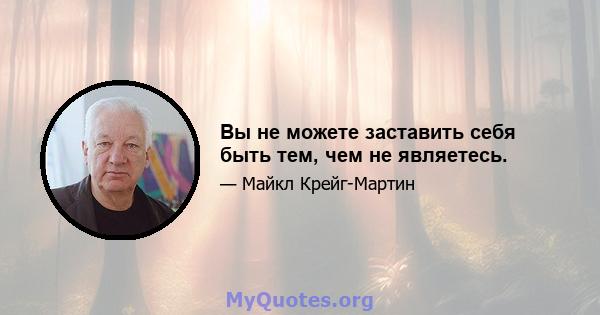 Вы не можете заставить себя быть тем, чем не являетесь.