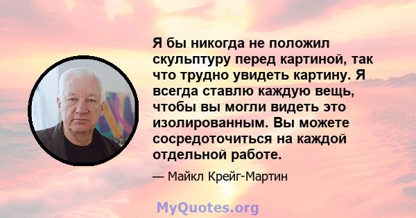 Я бы никогда не положил скульптуру перед картиной, так что трудно увидеть картину. Я всегда ставлю каждую вещь, чтобы вы могли видеть это изолированным. Вы можете сосредоточиться на каждой отдельной работе.